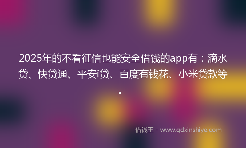 2025年的不看征信也能安全借钱的app有：滴水贷、快贷通、平安i贷、百度有钱花、小米贷款等。