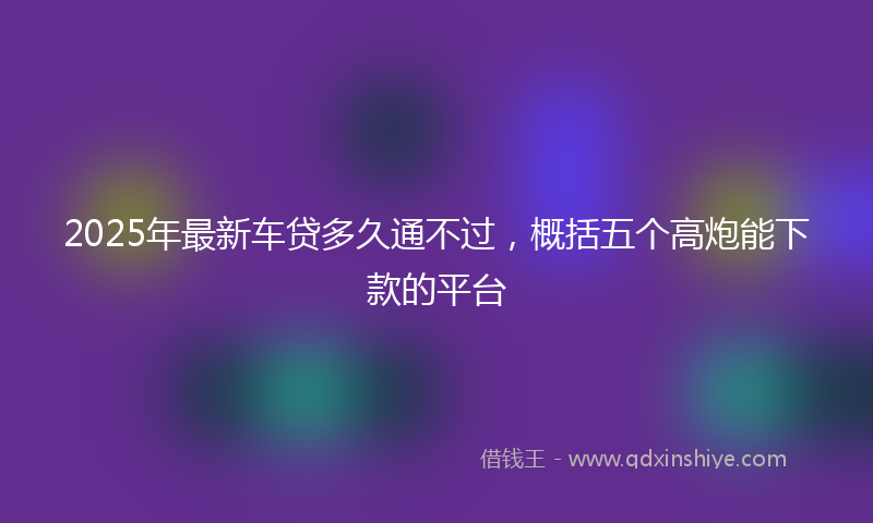 2025年最新车贷多久通不过，概括五个高炮能下款的平台
