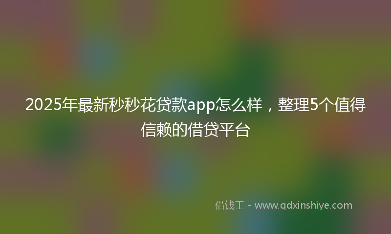 2025年最新秒秒花贷款app怎么样，整理5个值得信赖的借贷平台