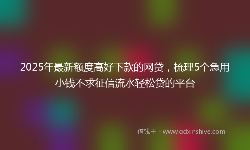 2025年最新额度高好下款的网贷,梳理5个急用小钱不求征信流水轻松贷的平台
