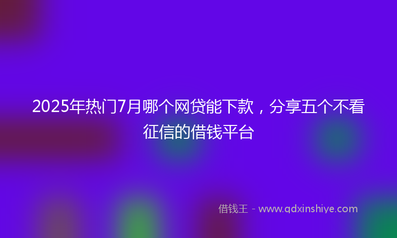 2025年热门7月哪个网贷能下款，分享五个不看征信的借钱平台