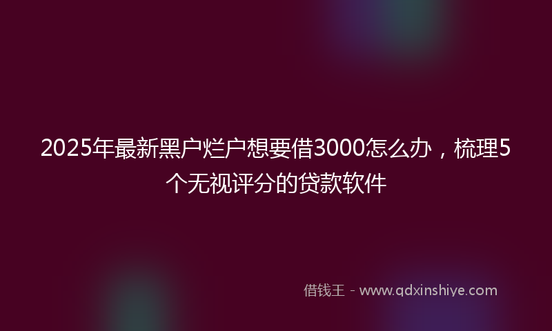 2025年最新黑户烂户想要借3000怎么办，梳理5个无视评分的贷款软件