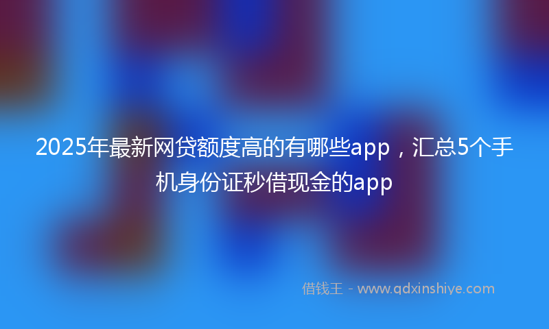 2025年最新网贷额度高的有哪些app，汇总5个手机身份证秒借现金的app