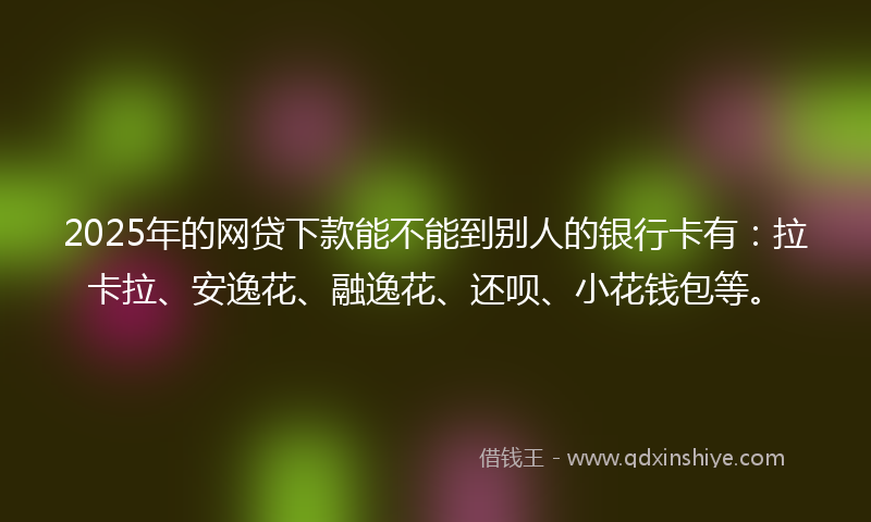 2025年的网贷下款能不能到别人的银行卡有：拉卡拉、安逸花、融逸花、还呗、小花钱包等。