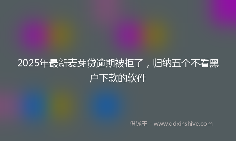 2025年最新麦芽贷逾期被拒了,归纳五个不看黑户下款的软件