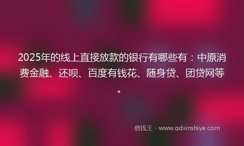 2025年的线上直接放款的银行有哪些有：中原消费金融、还呗、百度有钱花、随身贷、团贷网等。