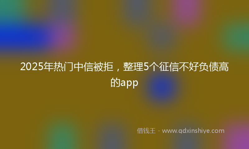 2025年热门中信被拒，整理5个征信不好负债高的app