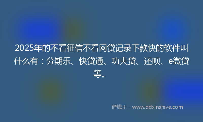 2025年的不看征信不看网贷记录下款快的软件叫什么有：分期乐、快贷通、功夫贷、还呗、e微贷等。