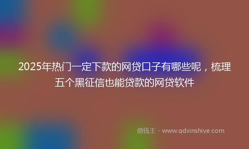 2025年热门一定下款的网贷口子有哪些呢，梳理五个黑征信也能贷款的网贷软件