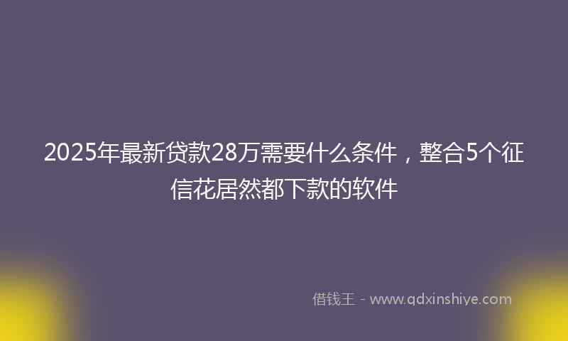 2025年最新贷款28万需要什么条件，整合5个征信花居然都下款的软件