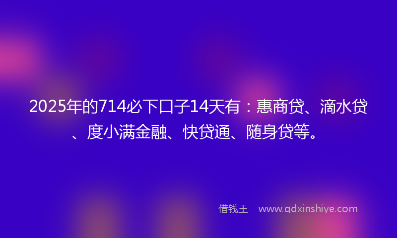 2025年的714必下口子14天有：惠商贷、滴水贷、度小满金融、快贷通、随身贷等。