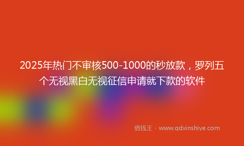 2025年热门不审核500-1000的秒放款，罗列五个无视黑白无视征信申请就下款的软件