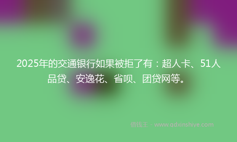 2025年的交通银行如果被拒了有：超人卡、51人品贷、安逸花、省呗、团贷网等。