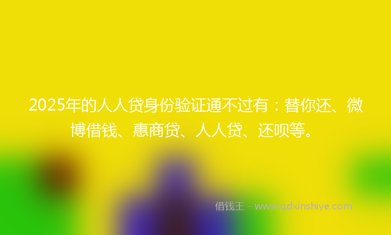 2025年的人人贷身份验证通不过有：替你还、微博借钱、惠商贷、人人贷、还呗等。