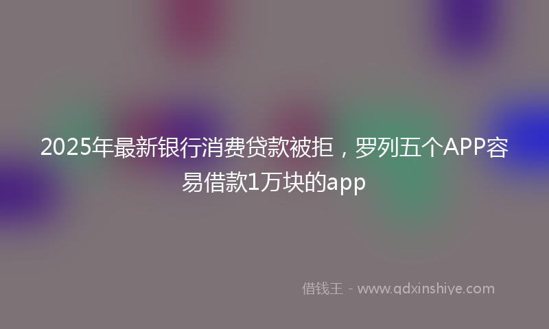 2025年最新银行消费贷款被拒，罗列五个APP容易借款1万块的app