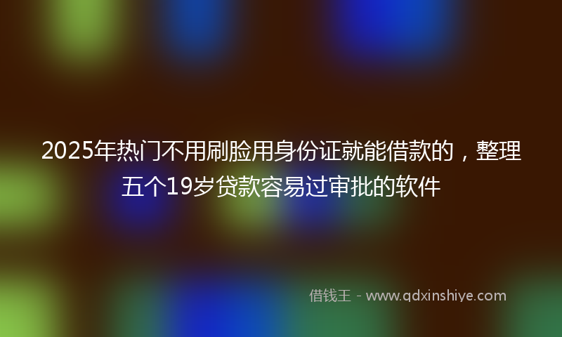2025年热门不用刷脸用身份证就能借款的，整理五个19岁贷款容易过审批的软件