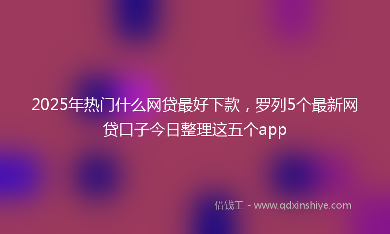 2025年热门什么网贷最好下款，罗列5个最新网贷口子今日整理这五个app