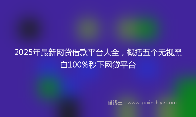 2025年最新网贷借款平台大全，概括五个无视黑白100%秒下网贷平台