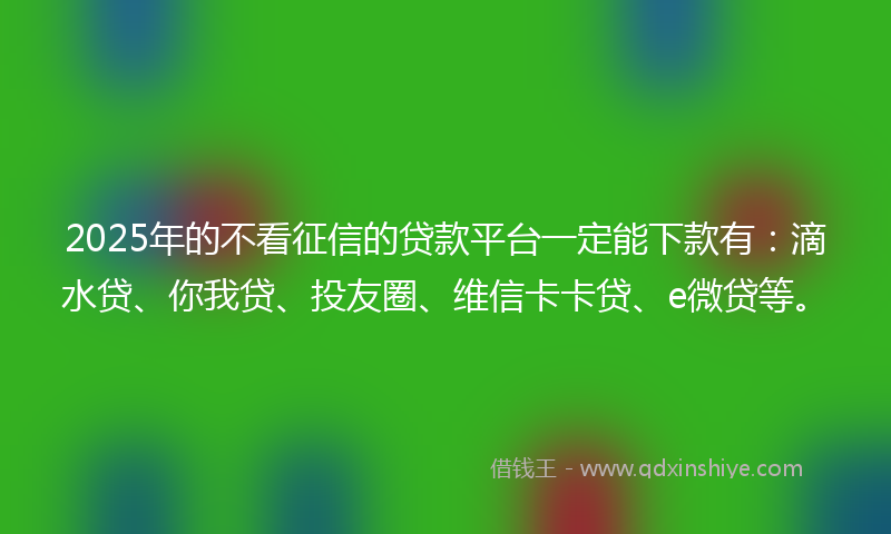 2025年的不看征信的贷款平台一定能下款有：滴水贷、你我贷、投友圈、维信卡卡贷、e微贷等。