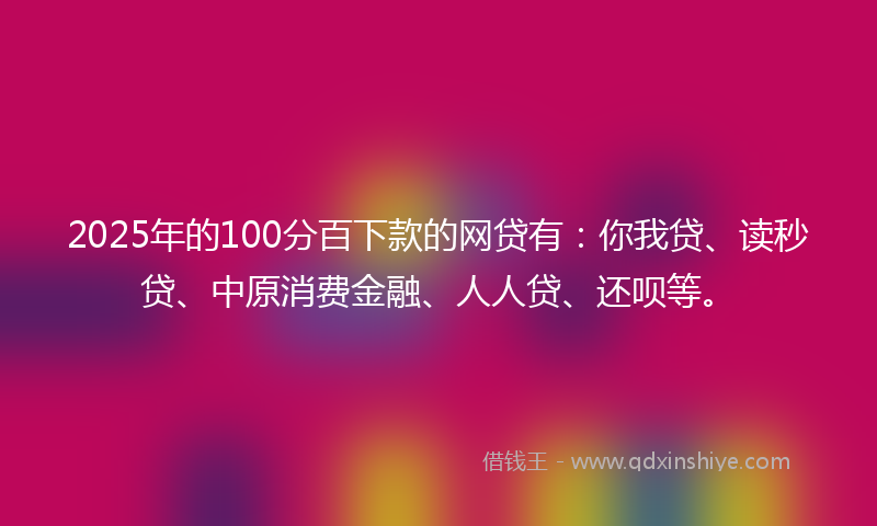 2025年的100分百下款的网贷有：你我贷、读秒贷、中原消费金融、人人贷、还呗等。