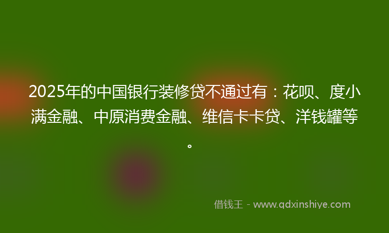 2025年的中国银行装修贷不通过有：花呗、度小满金融、中原消费金融、维信卡卡贷、洋钱罐等。