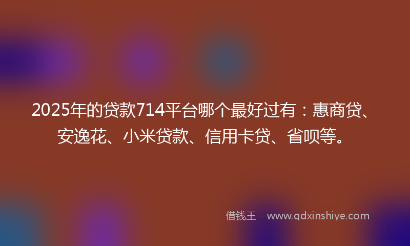 2025年的贷款714平台哪个最好过有：惠商贷、安逸花、小米贷款、信用卡贷、省呗等。