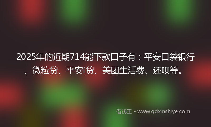 2025年的近期714能下款口子有：平安口袋银行、微粒贷、平安i贷、美团生活费、还呗等。