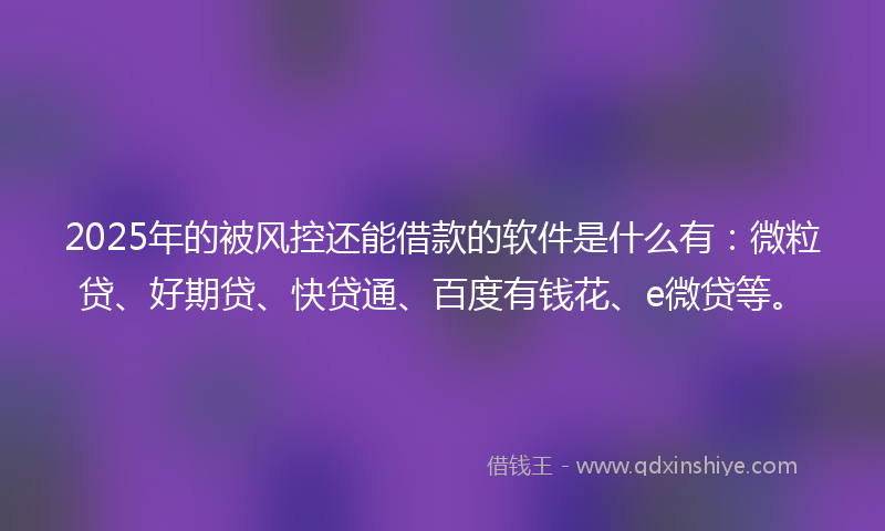 2025年的被风控还能借款的软件是什么有：微粒贷、好期贷、快贷通、百度有钱花、e微贷等。