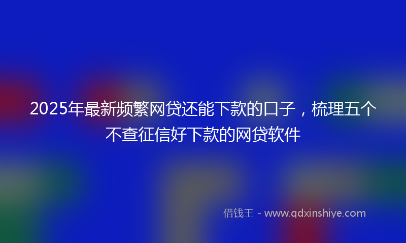2025年最新频繁网贷还能下款的口子，梳理五个不查征信好下款的网贷软件
