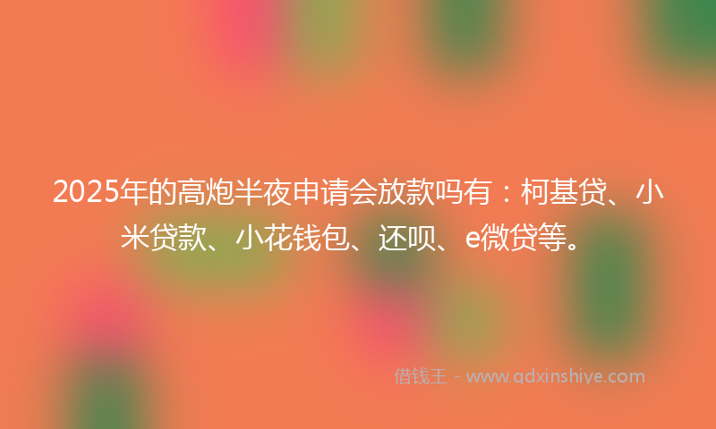 2025年的高炮半夜申请会放款吗有：柯基贷、小米贷款、小花钱包、还呗、e微贷等。