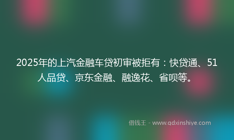 2025年的上汽金融车贷初审被拒有：快贷通、51人品贷、京东金融、融逸花、省呗等。