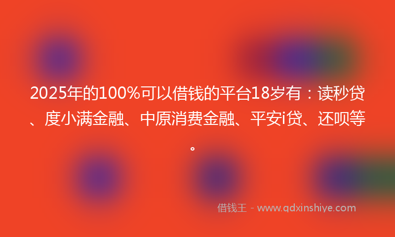 2025年的100%可以借钱的平台18岁有：读秒贷、度小满金融、中原消费金融、平安i贷、还呗等。
