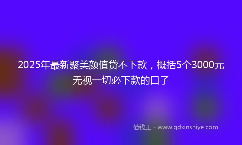 2025年最新聚美颜值贷不下款，概括5个3000元无视一切必下款的口子
