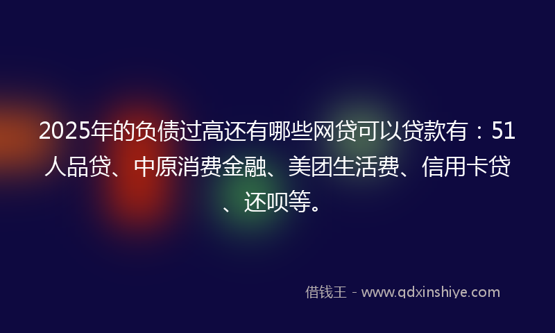 2025年的负债过高还有哪些网贷可以贷款有：51人品贷、中原消费金融、美团生活费、信用卡贷、还呗等。