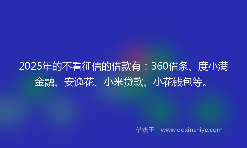 2025年的不看征信的借款有：360借条、度小满金融、安逸花、小米贷款、小花钱包等。