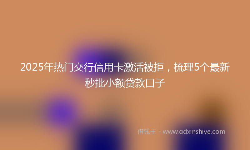 2025年热门交行信用卡激活被拒，梳理5个最新秒批小额贷款口子