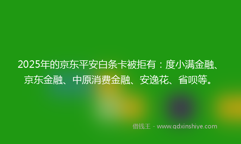 2025年的京东平安白条卡被拒有：度小满金融、京东金融、中原消费金融、安逸花、省呗等。
