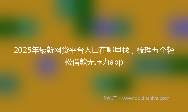 2025年最新网贷平台入口在哪里找，梳理五个轻松借款无压力app