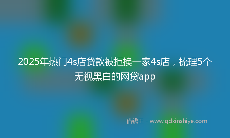 2025年热门4s店贷款被拒换一家4s店，梳理5个无视黑白的网贷app