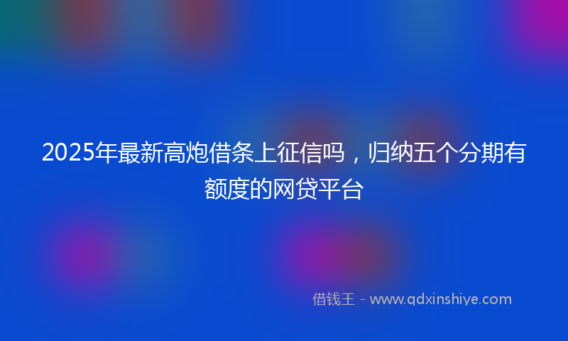 2025年最新高炮借条上征信吗，归纳五个分期有额度的网贷平台