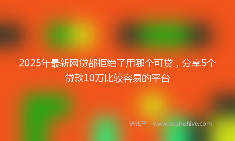2025年最新网贷都拒绝了用哪个可贷，分享5个贷款10万比较容易的平台