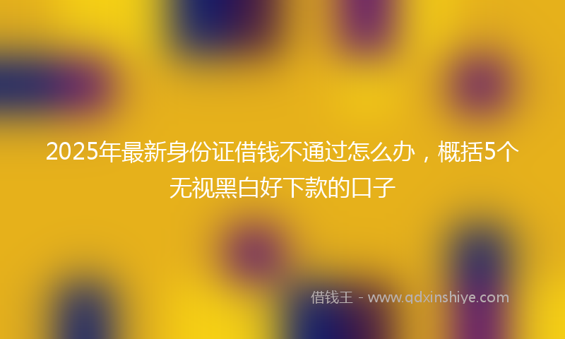 2025年最新身份证借钱不通过怎么办，概括5个无视黑白好下款的口子