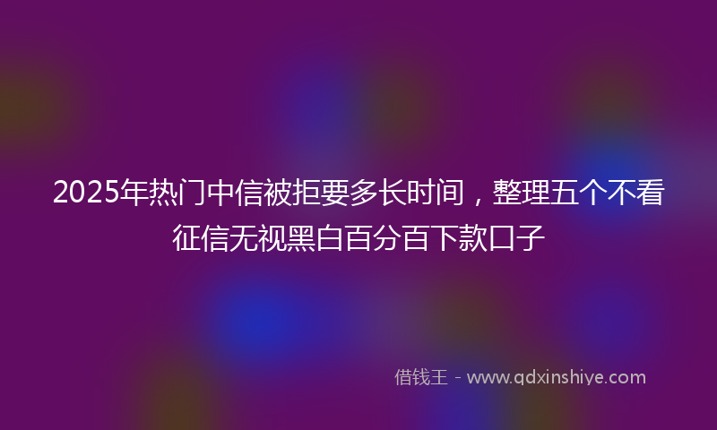 2025年热门中信被拒要多长时间，整理五个不看征信无视黑白百分百下款口子
