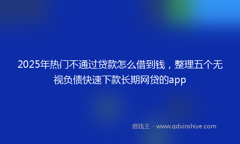 2025年热门不通过贷款怎么借到钱，整理五个无视负债快速下款长期网贷的app