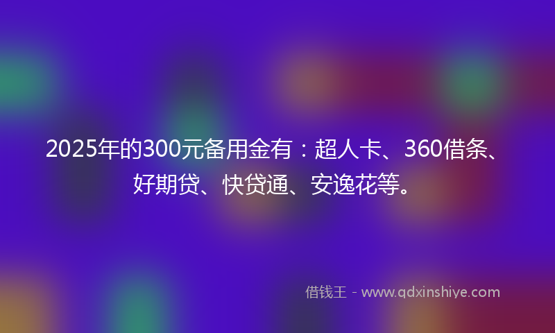 2025年的300元备用金有：超人卡、360借条、好期贷、快贷通、安逸花等。
