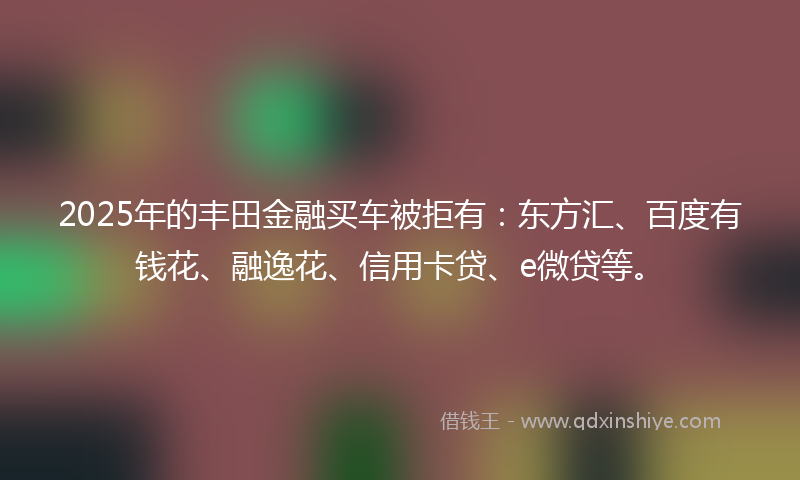 2025年的丰田金融买车被拒有：东方汇、百度有钱花、融逸花、信用卡贷、e微贷等。