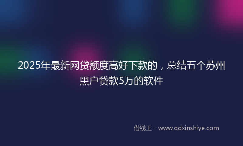 2025年最新网贷额度高好下款的，总结五个苏州黑户贷款5万的软件