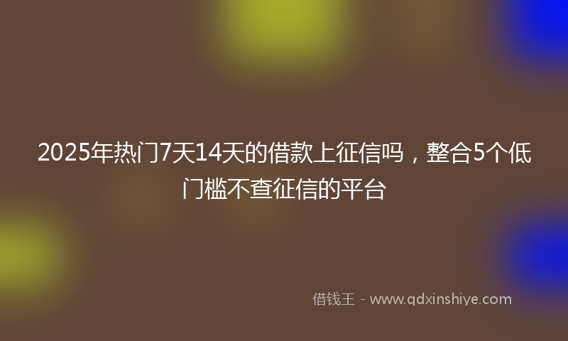 2025年热门7天14天的借款上征信吗，整合5个低门槛不查征信的平台