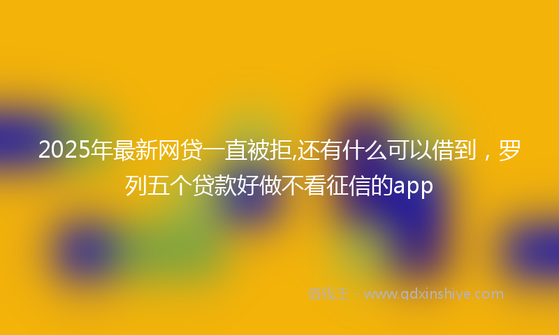2025年最新网贷一直被拒,还有什么可以借到，罗列五个贷款好做不看征信的app