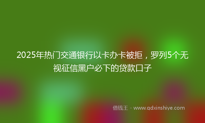 2025年热门交通银行以卡办卡被拒，罗列5个无视征信黑户必下的贷款口子